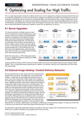 WORDPRESS: YOUR ULTIMATE GUIDE
30
HTTP://MAKEUSEOF.COM
HTTP://JAMESBRUCE.ME, JAMES BRUCE
9. Optimizing and Scaling For High Traffic:
This is a topic big enough to become an eBook all of its own, but I’m going to try and give a broad overview of the vari-
ous methods available to you once your site becomes sluggish and needs to be scaled. A lot of people are under the
impression that Wordpress can only work for small scale blogs, but that simply isn’t true. Using a combination of vari-
ous techniques, Wordpress can scale to handle millions of requests a day. As I mentioned, MakeUseOf runs entirely
on Wordpress, accompanied by a number of key technologies. Once you reach about 1,000 unique visitors a day, it’s
time to start thinking about scaling your website or some form of optimizing, so read on.
9.1 Server Upgrades:
The obvious solution to initially scale your web-
site is to migrate from shared hosting to your own
private virtual server (check out this MakeUseOf
article for a breakdown of the different hosting
types: http://www.makeuseof.com/tag/website-
hosting-technology-explained/). This should be
your first step if you’re still on shared hosting, as
there’s simply no other miracle cure that’s going
to help - it only delays the inevitable. My personal
recommendation for a VPS hosting plan is the
DV4 series from MediaTemple, and I personally
have around 30 sites on a single $100/month plan
there with amazing performance.
When the need arises, a VPS hosting plan will al-
low you to upgrade instantly by adding more RAM
or additional CPU power.
Another benefit to having a VPS is that you’re free to switch over to the much faster backend server software called
NGINX. This is a high performance replacement for Apache, but still free. Setting it up is absolutely out of the scope
this book though.
9.2 External Image Hosting / Content Delivery Networks:
One key speed factor on your page is the time it takes to load
images from your server. The page itself - the textual HTML
content - is fairly fast, but the images will always be slow to
load. If you have a blog which makes heavy use of images on
the front page for example, you may find the user experiences
sever “sequential loading” where they’re sitting there waiting for
image after image to load, line by line in extreme cases. This
is where the idea of external image hosting or CDNs comes in.
CDNs are high speed data centers situated around the world
that mirror your image (and Javascript) content, serving them
up to visitors as required from locations as near to the user as
possible. The effect is instantaneous loading of images, and this
technology is absolutely key to nearly every high-traffic site on
the Internet. Although they are an additional cost, it’s actually
going to cost you a lot less than if you used the same amount of
additional bandwidth on your hosting plan. The costs are very
low - super fast MaxCDN.com offers a 1TB of transfer for $40
(expires after 12 months), while Amazon s3 storage is a little slower but significantly cheaper. To make use of this kind
of service you’ll need the w3 Total Cache plugin described later in this chapter.
An alternative to paid high speed data networks is simply to host your images with an external free service such as
Flickr.com or Loadtr.com (check out the plugins list for how to do this).
 