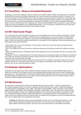 WORDPRESS: YOUR ULTIMATE GUIDE
31
HTTP://MAKEUSEOF.COM
HTTP://JAMESBRUCE.ME, JAMES BRUCE
9.3 CloudFlare - Reduce Unneeded Requests:
Shockingly, up to a third of requests made to a website can be either malicious robots, automated scans or otherwise
unfriendly. By cutting these out before reaching your site, you can ensure you only serve content to real users. This
can be achieved for free with CloudFlare.com. Once you switch your name servers to CloudFlare’s, it essentially acts
as a proxy and filter to keep out the bad guys and often results in significant speed increases on your page time. One
minor point is that your site will see all visitors as coming from CloudFlare, so you’ll need to install their Wordpress
plugin in order to correctly report the IP addresses etc. Owned by MediaTemple hosting, CloudFlare is also a one-click
install if you host your website on any of MediaTemple’s plans, or you can follow our published tutorial at: http://www.
makeuseof.com/tag/protect-speed-website-free-cloudflare-service/
9.4 W3 Total Cache Plugin:
This is the big-daddy of caching plugins and has so much functionality you may find it a little overwhelming. I’ll break
down each feature it offers, but please remember that your mileage will vary - some users report very little improve-
ment on using shared hosting for instance. I can tell you now that MakeUseOf wouldn’t be able to run without this
plugin. Check out my previous published article here for a breakdown of the configuration: http://www.makeuseof.com/
tag/configure-w3tc-plugin-wordpress/
- Page Cache: This is the core functionality, in that it creates a static copy of your site’s posts and pages and can
serve them rapidly to users.
- CDN: This enables you to host not only your media files (pictures etc) but also any theme files, graphics and javas-
cript.
- Object and Database Cache: Particularly useful for slow database servers, this prevents the same query being made
over and over.
- Minification: The art of making things tiny! This means removing any unnecessary spaces, line breaks and comments
from HTML and Javascript. Generally, automatic mode works fine, but if your theme makes use of Cufon custom font
Javascripts you’ll need to tweak it manually.
- Browser cache and control headers: Although a lot of the Internet is cacheable, many sites simply aren’t set up by
default to enable this. This feature makes sure your site’s pages are sending the right headers to say to the user’s
browser “yes, you can cache this page for X days”.
9.5 Database Optimization:
Databases can often get messy. With constantly writing and updating entries, they accumulate temporary bits, re-
ferred to as overhead. This can grow the size of your database astronomically, and can often result in critically slow
performance or a complete shutdown. Keeping the database tables optimized is therefore very much recommended.
WP-DB-Manager can handle this for you as well as giving a good graphical interface for database backups. (http://
wordpress.org/extend/plugins/wp-dbmanager)
9.6 Maintenance:
As time goes by, security holes and flaws are inevitably discovered in any system - nothing is impenetrable. In
fact, check out exploit-db.com if you’d like to really give yourself a fright as to how easy it is (http://www.exploit-db.
com/search/?action=searchfilter_page=1filter_description=wordpressfilter_exploit_text=filter_author=filter_
platform=0filter_type=0filter_lang_id=0filter_port=filter_osvdb=filter_cve=). By keeping your blog up-to-date
with the latest Wordpress version, you mitigate the likelihood of your own blog being hacked or subjugated in some
way. The latest Wordpress includes a helpful UPDATES link in the Dashboard section of the Sidebar, and on that
screen you’ll find a complete summary as well as buttons to update all of your plugins as well as core Wordpress files.
Don’t just hit update without some preparation first though:
1. Backup. As Wordpress becomes more sophisticated and has ever more stringent beta testing, it’s rare
that an update procedure will actually break your blog - but it has been known to happen. Re-read the
steps outlined in the backup chapter, and be sure you have those backups in place before proceeding.
 