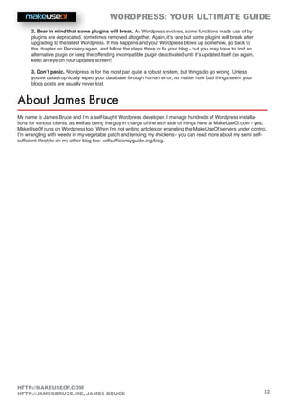 WORDPRESS: YOUR ULTIMATE GUIDE
32
HTTP://MAKEUSEOF.COM
HTTP://JAMESBRUCE.ME, JAMES BRUCE
2. Bear in mind that some plugins will break. As Wordpress evolves, some functions made use of by
plugins are deprecated, sometimes removed altogether. Again, it’s rare but some plugins will break after
upgrading to the latest Wordpress. If this happens and your Wordpress blows up somehow, go back to
the chapter on Recovery again, and follow the steps there to fix your blog - but you may have to find an
alternative plugin or keep the offending incompatible plugin deactivated until it’s updated itself (so again,
keep an eye on your updates screen!)
3. Don’t panic. Wordpress is for the most part quite a robust system, but things do go wrong. Unless
you’ve catastrophically wiped your database through human error, no matter how bad things seem your
blogs posts are usually never lost.
About James Bruce
My name is James Bruce and I’m a self-taught Wordpress developer. I manage hundreds of Wordpress installa-
tions for various clients, as well as being the guy in charge of the tech side of things here at MakeUseOf.com - yes,
MakeUseOf runs on Wordpress too. When I’m not writing articles or wrangling the MakeUseOf servers under control,
I’m wrangling with weeds in my vegetable patch and tending my chickens - you can read more about my semi self-
sufficient lifestyle on my other blog too: selfsufficiencyguide.org/blog.
 