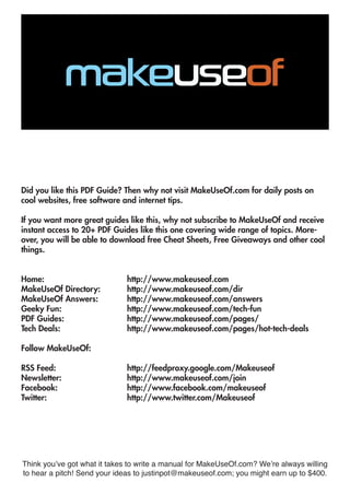 Did you like this PDF Guide? Then why not visit MakeUseOf.com for daily posts on
cool websites, free software and internet tips.
If you want more great guides like this, why not subscribe to MakeUseOf and receive
instant access to 20+ PDF Guides like this one covering wide range of topics. More-
over, you will be able to download free Cheat Sheets, Free Giveaways and other cool
things.
Home: 				 http://www.makeuseof.com
MakeUseOf Directory: 		 http://www.makeuseof.com/dir
MakeUseOf Answers:		 http://www.makeuseof.com/answers
Geeky Fun: 			 http://www.makeuseof.com/tech-fun
PDF Guides: 			 http://www.makeuseof.com/pages/
Tech Deals: 				 http://www.makeuseof.com/pages/hot-tech-deals
Follow MakeUseOf:
RSS Feed:				 http://feedproxy.google.com/Makeuseof
Newsletter:				 http://www.makeuseof.com/join
Facebook:				 http://www.facebook.com/makeuseof
Twitter:				 http://www.twitter.com/Makeuseof
Think you’ve got what it takes to write a manual for MakeUseOf.com? We’re always willing
to hear a pitch! Send your ideas to justinpot@makeuseof.com; you might earn up to $400.
 