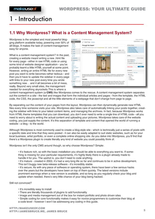 WORDPRESS: YOUR ULTIMATE GUIDE
5
HTTP://MAKEUSEOF.COM
HTTP://JAMESBRUCE.ME, JAMES BRUCE
1 - Introduction
1.1 Why Wordpress? What is a Content Management System?
Wordpress is the simplest and most powerful blog-
ging platform available today, powering over 50% of
all blogs. It makes the task of content-management
easy for anyone.
What is a content management system? In the past,
creating a website meant writing a new .html file
for every page - either in raw HTML code or using
some kind of website designer application - you’ve
probably learnt a little HTML yourself at some point.
However, writing an entire HTML file for every new
post you want to write becomes rather tedious - and
then you’d have to update the sidebar in every page
with links to your new post every time you wrote
something new… and it all becomes a bit of mess,
really. Beyond very small sites, the management
needed for everything skyrockets.This is where a
content management system (a CMS) like Wordpress comes to the rescue. A content management system separates
out the content in a site - the text and images that form the individual articles and pages - from the template, the HTML
code, the CSS, the javascript and all the little elements of a webpage that don’t change from page to page.
By separating out the content of your pages from the layout, Wordpress can then dynamically generate new HTML
files every time someone visits your site. Wordpress also takes care of automatically linking your posts together, creat-
ing the sidebar with links to your latest content items, and managing the archives. In fact, because Wordpress works
from HTML theme templates that you can download, you don’t ever need to write a single line of HTML code - all you
need to worry about is writing the actual content and uploading your pictures. Wordpress takes care of the website
coding, you just supply the content. It’s this separation of template and content that opened the world of running a
website - a blog - to the world.
Although Wordpress is most commonly used to create a blog-style site - which is technically just a series of posts with
a specific date and time that they were posted - it can also be easily adapted to suit static websites, such as for your
local business, artist portfolio, or even a complete online shopping site. As you delve into Wordpress, you’ll find that
there’s a Wordpress plugin to create literally any kind of website you could possibly think of.
Wordpress isn’t the only CMS around though, so why choose Wordpress? Simple:
• It’s feature rich, so with the basic installation you should be able to everything you want to. If some-
thing is missing for your particular requirements, it’s highly likely there is a plugin already made to
handle it for you. The upshot is, you don’t need to code anything.
• It’s mature - created in 2003, it’s had a very long life so far and continues to be in active development.
This isn’t buggy new beta-release software - it’s incredibly stable.
• It’s secure. As with any piece of software or operating system, there have been a few serious hacks
over the years but the developers have been on top of them quickly. The latest versions include
prominent warnings when a new version is available, and so long as you regularly check your blog and
update when needed, there’s very little chance of your blog being hacked.
Still not convinced?
• It’s incredibly easy to install
• There are literally thousands of plugins to add functionality
• Image and media management out of the box for instant portfolio and photo driven sites
• Simple coding for core functionality makes it easy for novice programmers to customize their blog at
a code level - however I won’t be addressing any coding in this guide.
 