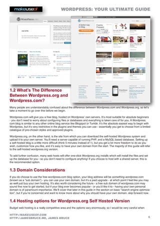 WORDPRESS: YOUR ULTIMATE GUIDE
6
HTTP://MAKEUSEOF.COM
HTTP://JAMESBRUCE.ME, JAMES BRUCE
1.2 What’s The Difference
Between Wordpress.org and
Wordpress.com?
Many people are understandably confused about the difference between Wordpress.com and Wordpress.org, so let’s
take a moment to go over this before we begin.
Wordpress.com will give you a free blog, hosted on Wordpress’ own servers. It’s most suitable for absolute beginners
- you don’t need to worry about configuring files or databases and everything is taken care of for you. A Wordpress.
com blog is similar to any other online blog service like Blogspot or Tumblr. It’s the absolute easiest way to begin with
Wordpress, but it’s very restrictive in the plugins and themes you can use - essentially you get to choose from a limited
catalogue of pre-chosen styles and approved plugins.
Wordpress.org, on the other hand, is the site from which you can download the self-hosted Wordpress system and
upload it to your own server. You’ll need a server capable of running PHP, and a MySQL based database. Setting up
a self-hosted blog is a little more difficult (think 5 minutes instead of 1), but you get a lot more freedom to do as you
wish, customize how you like, and it’s easy to have your own domain from the start. The majority of this guide will refer
to the self-hosted wordpress.org version.
To add further confusion, many web hosts will offer one-click Wordpress.org installs which will install the files and set
up the database for you - so you don’t need to configure anything! If you choose to host with a shared server, this is
the recommended option.
1.3 Domain Considerations
If you do choose to use the free wordpress.com blog option, your blog address will be something.wordpress.com
(known as a “sub domain”) - you can use your own domain, but it’s a paid upgrade - at which point I feel like you may
as well just buy your own hosting. It’s also worth considering the future - a free sub domain of wordpress.com may
sound fine now to get started, but if your blog ever becomes popular - or you’d like it to - having your own personal
domain is of paramount importance. We’ll cover that later in this guide in the section on basic “search engine optimiza-
tion”, but if you’re concerned and want to know more about why you should have your own domain, skip forward now.
1.4 Hosting options for Wordpress.org Self Hosted Version
Budget web hosting is a really competitive area and the options vary enormously, so I would be very careful when
 