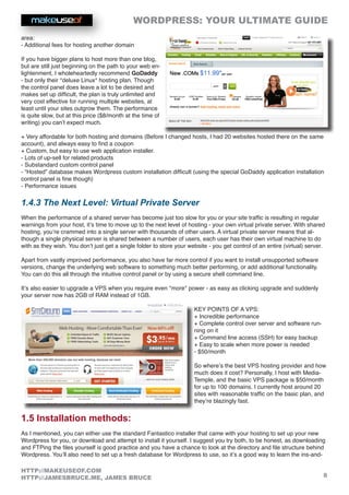WORDPRESS: YOUR ULTIMATE GUIDE
8
HTTP://MAKEUSEOF.COM
HTTP://JAMESBRUCE.ME, JAMES BRUCE
area:
- Additional fees for hosting another domain
If you have bigger plans to host more than one blog,
but are still just beginning on the path to your web en-
lightenment, I wholeheartedly recommend GoDaddy
- but only their *deluxe Linux* hosting plan. Though
the control panel does leave a lot to be desired and
makes set up difficult, the plan is truly unlimited and
very cost effective for running multiple websites, at
least until your sites outgrow them. The performance
is quite slow, but at this price ($8/month at the time of
writing) you can’t expect much.
+ Very affordable for both hosting and domains (Before I changed hosts, I had 20 websites hosted there on the same
account), and always easy to find a coupon
+ Custom, but easy to use web application installer.
- Lots of up-sell for related products
- Substandard custom control panel
- “Hosted” database makes Wordpress custom installation difficult (using the special GoDaddy application installation
control panel is fine though)
- Performance issues
1.4.3 The Next Level: Virtual Private Server
When the performance of a shared server has become just too slow for you or your site traffic is resulting in regular
warnings from your host, it’s time to move up to the next level of hosting - your own virtual private server. With shared
hosting, you’re crammed into a single server with thousands of other users. A virtual private server means that al-
though a single physical server is shared between a number of users, each user has their own virtual machine to do
with as they wish. You don’t just get a single folder to store your website - you get control of an entire (virtual) server.
Apart from vastly improved performance, you also have far more control if you want to install unsupported software
versions, change the underlying web software to something much better performing, or add additional functionality.
You can do this all through the intuitive control panel or by using a secure shell command line.
It’s also easier to upgrade a VPS when you require even *more* power - as easy as clicking upgrade and suddenly
your server now has 2GB of RAM instead of 1GB.
KEY POINTS OF A VPS:
+ Incredible performance
+ Complete control over server and software run-
ning on it
+ Command line access (SSH) for easy backup
+ Easy to scale when more power is needed
- $50/month
So where’s the best VPS hosting provider and how
much does it cost? Personally, I host with Media-
Temple, and the basic VPS package is $50/month
for up to 100 domains. I currently host around 20
sites with reasonable traffic on the basic plan, and
they’re blazingly fast.
1.5 Installation methods:
As I mentioned, you can either use the standard Fantastico installer that came with your hosting to set up your new
Wordpress for you, or download and attempt to install it yourself. I suggest you try both, to be honest, as downloading
and FTPing the files yourself is good practice and you have a chance to look at the directory and file structure behind
Wordpress. You’ll also need to set up a fresh database for Wordpress to use, so it’s a good way to learn the ins-and-
 