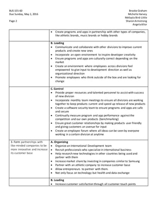 BUS 155-60 Brooke Graham
Due Sunday, May 1, 2016 Michelle Harvey
McKayla Bird-Little
Page 2 SharonArmstrong
AngelaAllor
 Create programs and apps in partnership with other types of companies,
like athletic brands, music brands or hobby brands
B. Leading
 Communicate and collaborate with other divisions to improve current
products and create new ones
 Incorporate an open environment to inspire developer creativity
 Ensure programs and apps are culturally correct depending on the
market
 Create an environment where employees across divisions feel
empowered to give input to development direction as well as
organizational direction
 Promote employees who think outside of the box and are looking for
change
C. Control
 Provide proper resources and talented personnel to assist with success
of new division
 Incorporate monthly team meetings to ensure all divisions are working
together to keep products current and speed up release of new products
 Create a software security team to ensure programs and apps are safe
and secure
 Continually measure program and app performance against the
competition and our own products (benchmarking)
 Ensure great customer relationships by making products user friendly
and giving customers an avenue for input
 Create an employee forum where all ideas can be seen by everyone
working in a certain division at anytime
3. Form partnerships with
like-minded companies to be
more innovative and increase
its customer base
A. Organizing
 Organize an International Development team
 Recruit professionals who specialize in international business
 Help research new technologies in other countries being used and
partner with them
 Increase market share by investing in companies similar to Samsung
 Partner with an athletic company to increase customer base
 Allow entrepreneurs to partner with them.
 Not only focus on technology but health and data exchange
B. Leading
 Increase customer satisfaction through all customer touch points
 