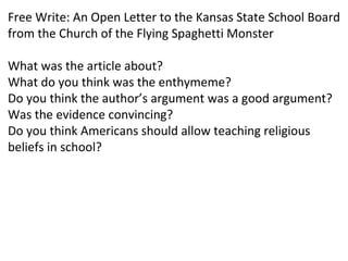 Free Write: An Open Letter to the Kansas State School Board
from the Church of the Flying Spaghetti Monster
What was the article about?
What do you think was the enthymeme?
Do you think the author’s argument was a good argument?
Was the evidence convincing?
Do you think Americans should allow teaching religious
beliefs in school?
 