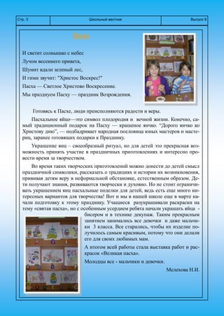 Школьный вестникСтр. 3 Выпуск 9
Пасха
И светит солнышко с небес
Лучом весеннего привета,
Шумит вдали зеленый лес,
И гимн звучит: "Христос Воскрес!"
Пасха — Светлое Христово Воскресение.
Мы празднуем Пасху — праздник Возрождения.
Готовясь к Пасхе, люди преисполняются радости и веры.
Пасхальное яйцо—это символ плодородия и вечной жизни. Конечно, са-
мый традиционный подарок на Пасху — крашеное яичко. “Дорого яичко ко
Христову дню”, — подбадривает народная пословица юных мастеров и масте-
риц, заранее готовящих подарки к Празднику.
Украшение яиц – своеобразный ритуал, но для детей это прекрасная воз-
можность принять участие в праздничных приготовлениях и интересно про-
вести время за творчеством.
Во время таких творческих приготовлений можно донести до детей смысл
праздничной символики, рассказать о традициях и истории их возникновения,
прививая детям веру в неформальной обстановке, естественным образом. Де-
ти получают знания, развиваются творчески и духовно. Но не стоит ограничи-
вать украшением яиц пасхальные поделки для детей, ведь есть еще много ин-
тересных вариантов для творчества! Вот и мы в нашей школе еще в марте на-
чали подготовку к этому празднику. Учащиеся разукрашивали раскраски на
тему «святая пасха», но с особенным усердием ребята начали украшать яйца -
бисером и в технике декупаж. Таким прекрасным
занятием занимались все девочки и даже мальчи-
ки 3 класса. Все старались, чтобы их изделие по-
лучилось самым красивым, потому что они делали
его для своих любимых мам.
А итогом всей работы стала выставка работ и рас-
красок «Великая пасха».
Молодцы все - мальчики и девочки.
Мелехова Н.И.
 