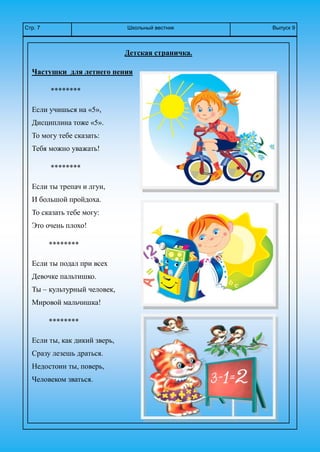 Школьный вестникСтр. 7 Выпуск 9
Детская страничка.
Частушки для летнего пения
********
Если учишься на «5»,
Дисциплина тоже «5».
То могу тебе сказать:
Тебя можно уважать!
********
Если ты трепач и лгун,
И большой пройдоха.
То сказать тебе могу:
Это очень плохо!
********
Если ты подал при всех
Девочке пальтишко.
Ты – культурный человек,
Мировой мальчишка!
********
Если ты, как дикий зверь,
Сразу лезешь драться.
Недостоин ты, поверь,
Человеком зваться.
 