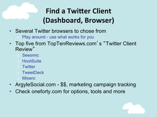 Find	
  a	
  Twi;er	
  Client	
  
(Dashboard,	
  Browser)	
  
•  Several Twitter browsers to chose from
o  Play around - use what works for you
•  Top five from TopTenReviews.com’s “Twitter Client
Review”
o  Seesmic
o  HootSuite
o  Twitter
o  TweetDeck
o  Mixero
•  ArgyleSocial.com - $$, marketing campaign tracking
•  Check oneforty.com for options, tools and more
 