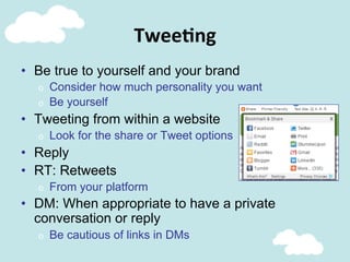 Twee@ng	
  
•  Be true to yourself and your brand
o  Consider how much personality you want
o  Be yourself
•  Tweeting from within a website
o  Look for the share or Tweet options
•  Reply
•  RT: Retweets
o  From your platform
•  DM: When appropriate to have a private
conversation or reply
o  Be cautious of links in DMs
 