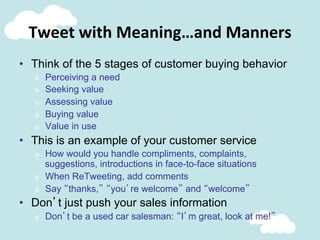 Tweet	
  with	
  Meaning…and	
  Manners	
  
•  Think of the 5 stages of customer buying behavior
o  Perceiving a need
o  Seeking value
o  Assessing value
o  Buying value
o  Value in use
•  This is an example of your customer service
o  How would you handle compliments, complaints,
suggestions, introductions in face-to-face situations
o  When ReTweeting, add comments
o  Say “thanks,” “you’re welcome” and “welcome”
•  Don’t just push your sales information
o  Don’t be a used car salesman: “I’m great, look at me!”
 