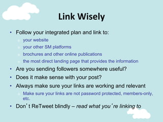 Link	
  Wisely	
  
•  Follow your integrated plan and link to:
o  your website
o  your other SM platforms
o  brochures and other online publications
o  the most direct landing page that provides the information
•  Are you sending followers somewhere useful?
•  Does it make sense with your post?
•  Always make sure your links are working and relevant
o  Make sure your links are not password protected, members-only,
etc.
•  Don’t ReTweet blindly – read what you’re linking to
 