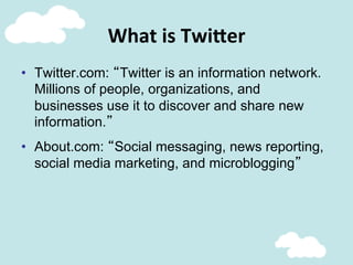 What	
  is	
  Twi;er	
  
•  Twitter.com: “Twitter is an information network.
Millions of people, organizations, and
businesses use it to discover and share new
information.”
•  About.com: “Social messaging, news reporting,
social media marketing, and microblogging”
 
