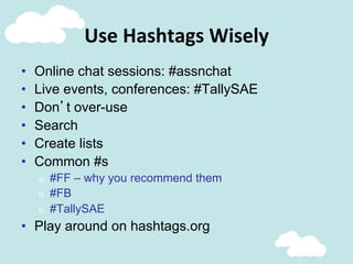 Use	
  Hashtags	
  Wisely	
  
•  Online chat sessions: #assnchat
•  Live events, conferences: #TallySAE
•  Don’t over-use
•  Search
•  Create lists
•  Common #s
o  #FF – why you recommend them
o  #FB
o  #TallySAE
•  Play around on hashtags.org
 