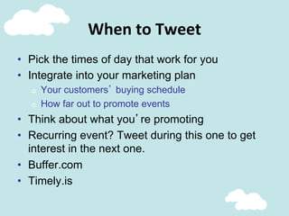 When	
  to	
  Tweet	
  
•  Pick the times of day that work for you
•  Integrate into your marketing plan
o  Your customers’ buying schedule
o  How far out to promote events
•  Think about what you’re promoting
•  Recurring event? Tweet during this one to get
interest in the next one.
•  Buffer.com
•  Timely.is
 