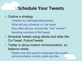 Schedule	
  Your	
  Tweets	
  
•  Outline a strategy
o  Timeline for starting/ending tweets
o  What will you schedule vs. live tweet
o  How often will you incorporate “live” tweets?
o  Handling mentions & ReTweets
•  Schedule tweets using clients and sites like
Co-Tweet, FutureTweets
•  Twitter is about instant communication, so
balance wisely
o  Maybe only time generic messages like quotes,
announcements, events, posts you like
 