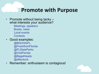 Promote	
  with	
  Purpose	
  
•  Promote without being tacky –
what interests your audience?
o  Meetings, speakers
o  Books, news
o  Local events
o  Contests
•  Good examples:
o  @BrknHrtsFL
o  @FreshfromFlorida
o  @FLStateParks
o  @VisitFlorida
o  @BagelHeads
o  @aflacduck
•  Remember: enthusiasm is contagious!
 