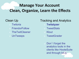 Clean Up
o  Twitoria
o  FriendorFollow
o  TheTwitCleaner
o  UnTweeps
Tracking and Analytics
o  Twitalyzer
o  TweetStats
o  Klout
o  TweetGrader
o  Don’t forget the
analytics tools in the
clients like HooteSuite
and through bit.ly
Manage	
  Your	
  Account	
  
	
  Clean,	
  Organize,	
  Learn	
  the	
  Eﬀects	
  
 