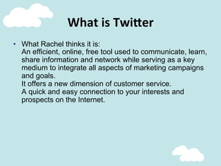 What	
  is	
  Twi;er	
  
•  What Rachel thinks it is:
An efficient, online, free tool used to communicate, learn,
share information and network while serving as a key
medium to integrate all aspects of marketing campaigns
and goals.
It offers a new dimension of customer service.
A quick and easy connection to your interests and
prospects on the Internet.
 