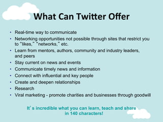 What	
  Can	
  Twi;er	
  Oﬀer	
  
•  Real-time way to communicate
•  Networking opportunities not possible through sites that restrict you
to “likes,” “networks,” etc.
•  Learn from mentors, authors, community and industry leaders,
and peers
•  Stay current on news and events
•  Communicate timely news and information
•  Connect with influential and key people
•  Create and deepen relationships
•  Research
•  Viral marketing - promote charities and businesses through goodwill
It’s incredible what you can learn, teach and share
in 140 characters!
 