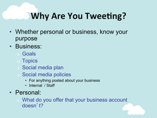 Why	
  Are	
  You	
  Twee@ng?	
  
•  Whether personal or business, know your
purpose
•  Business:
o  Goals
o  Topics
o  Social media plan
o  Social media policies
•  For anything posted about your business
•  Internal / Staff
•  Personal:
o  What do you offer that your business account
doesn’t?
 