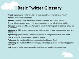 Basic	
  Twi;er	
  Glossary	
  
•  Tweet: a post using 140 characters or less, sometimes referred to as “post”
•  Handle: your name / username
•  Mention: when you use a handle in a tweet preceded with the @ symbol
•  @: use this to mention a user, this also makes the handle a link to that profile
•  Retweet: when a tweet by another user is forwarded or re-posted, reaching a new set
of followers
•  Message or DM: a direct message is a 140 character private message to a user who
follows you
•  # (Hashtag): place before a keyword or phrase to categorize or label your tweet
•  Follow: to subscribe to read someone’s tweets
•  Followers: the number of twitter users subscribed to your feed
•  Following: the number of twitter users you subscribed to, these tweets will appear in
your feed
•  List: group of twitter users; group by topic, interest, location of users choice
 