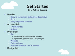 Get	
  Started	
  
Or	
  to	
  Refresh	
  Yourself	
  
•  Handle
o  Easy to remember, distinctive, descriptive
o  Short
o  Easy for people to recall
•  Account tab:
o  Tweet privacy
o  Notices
•  Profile tab:
o  Bio
•  160 characters to introduce yourself
•  If personal, perhaps don’t list your job
o  Website
o  Picture / Logo
o  Post to Facebook – let’s discuss
•  Design tab
 