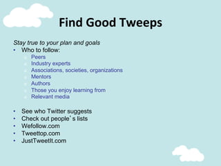 Find	
  Good	
  Tweeps	
  
Stay true to your plan and goals
•  Who to follow:
o  Peers
o  Industry experts
o  Associations, societies, organizations
o  Mentors
o  Authors
o  Those you enjoy learning from
o  Relevant media
•  See who Twitter suggests
•  Check out people’s lists
•  Wefollow.com
•  Tweettop.com
•  JustTweetIt.com
 