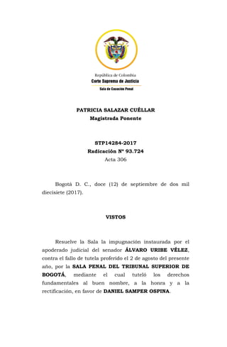 PATRICIA SALAZAR CUÉLLAR
Magistrada Ponente
STP14284-2017
Radicación Nº 93.724
Acta 306
Bogotá D. C., doce (12) de septiembre de dos mil
diecisiete (2017).
VISTOS
Resuelve la Sala la impugnación instaurada por el
apoderado judicial del senador ÁLVARO URIBE VÉLEZ,
contra el fallo de tutela proferido el 2 de agosto del presente
año, por la SALA PENAL DEL TRIBUNAL SUPERIOR DE
BOGOTÁ, mediante el cual tuteló los derechos
fundamentales al buen nombre, a la honra y a la
rectificación, en favor de DANIEL SAMPER OSPINA.
 