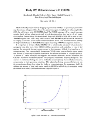 Daily DM Determinations with CHIME
Ben Izmirli (Oberlin College), Vicky Kaspi (McGill University),
Dan Stinebring (Oberlin College)
November 10, 2014
The Canadian Hydrogen Intensity Mapping Experiment (CHIME) is an upcoming experiment to
map the universe at large redshifts. To do this, a new telescope is being built, set to be completed in
2016, that will observe at the 400-800 MHz band. The CHIME telescope will be a transit telescope,
meaning that it will see a large north-south strip of sky at any given time, and it will rely on the
rotation of the Earth to sweep the sky overhead. As a result, CHIME will be able to observe every
NANOGrav pulsar once a day. Daily observations of each NANOGrav pulsar could be very useful
for keeping a close track on the dispersion measure of each pulsar. Here we summarize our ﬁndings
on the predicted efﬁcacy of the CHIME telescope in measuring NANOGrav dispersion measures.
It is important to ﬁrst ask whether CHIME will be able to make satisfactory observations for
each pulsar on a daily basis. Since CHIME will have a uniform north-south ﬁeld of view of 2.5
degrees, the amount of time each source spends in the telescope’s ﬁeld of view is as low as 10
minutes per day. This, combined with the fact that CHIME cannot rotate to face its source, means
that the ease of observing each pulsar depends on the pulsar’s declination in a complicated way.
As a result of CHIME having no moving parts, the difference between a pulsar’s declination and
CHIME’s declination will be related to the collecting area available for observing that pulsar. This
decrease in available collecting area can be modeled as an appropriately phase-shifted cosine curve,
corresponding to basic geometric principles. This adjusted collecting area must be factored into
the conversion coefﬁcient from pulsar ﬂux (in Jy) to system-equivalent ﬂux temperature (in K). In
addition, the amount of time each source spends in CHIME’s ﬁeld of view is dependent on the
declination of the source, and can be shown to vary as in Figure 1.
Figure 1: Time in CHIME as a function of declination
 