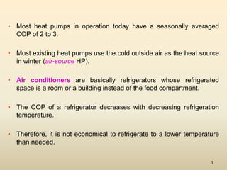1
• Most heat pumps in operation today have a seasonally averaged
COP of 2 to 3.
• Most existing heat pumps use the cold outside air as the heat source
in winter (air-source HP).
• Air conditioners are basically refrigerators whose refrigerated
space is a room or a building instead of the food compartment.
• The COP of a refrigerator decreases with decreasing refrigeration
temperature.
• Therefore, it is not economical to refrigerate to a lower temperature
than needed.
 