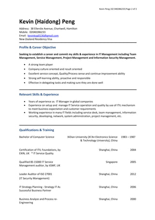Kevin Peng |02 040286233|Page 2 of 3
Kevin (Haidong) Peng
Address: 38 Ellerslie Avenue, Chartwell, Hamilton
Mobile: 02040286233
Email: kevinkop0136@gmail.com
New Zealand Residency Visa
Profile & Career Objective
Seeking to establish a career and commit my skills & experience in IT Management including Team
Management, Service Management, Project Management and Information Security Management.
• A strong team player
• Company culture oriented and result oriented
• Excellent service concept, Quality/Process sense and continue improvement ability
• Strong self-learning ability, proactive and responsible
• Effective in delegating tasks and making sure they are done well
Relevant Skills & Experience
• Years of experience as IT Manager in global companies
• Experience on setup and manage IT Service operation and quality by use of ITIL mechanism
to meet business expectation and customer requirements
• Working experience in many IT fields including service desk, team management, information
security, developing, network, system administration, project management, etc.
Qualifications & Training
Bachelor of Computer Science XiDian University (Xi’An Electronics Science
& Technology University), China
1983 – 1987
Certification of ITIL Foundations, by
EXIN, UK * IT Service Quality
Shanghai, China 2004
Qualified BS 15000 IT Service
Management auditor, by itSMF, UK
Singapore 2005
Leader Auditor of ISO 27001
(IT Security Management)
Shanghai, China 2012
IT Strategy Planning - Strategy IT As
Successful Business Partner
Shanghai, China 2006
Business Analyze and Process re-
Engineering
Shanghai, China 2000
 