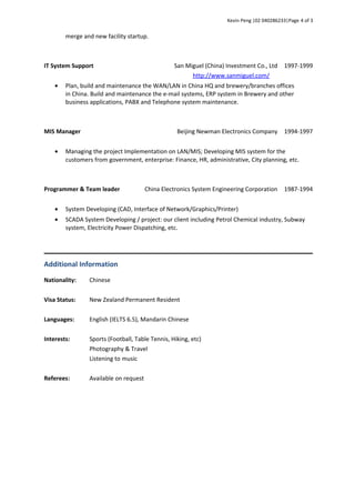 Kevin Peng |02 040286233|Page 4 of 3
merge and new facility startup.
IT System Support San Miguel (China) Investment Co., Ltd
http://www.sanmiguel.com/
1997-1999
• Plan, build and maintenance the WAN/LAN in China HQ and brewery/branches offices
in China. Build and maintenance the e-mail systems, ERP system in Brewery and other
business applications, PABX and Telephone system maintenance.
MIS Manager Beijing Newman Electronics Company 1994-1997
• Managing the project Implementation on LAN/MIS; Developing MIS system for the
customers from government, enterprise: Finance, HR, administrative, City planning, etc.
Programmer & Team leader China Electronics System Engineering Corporation 1987-1994
• System Developing (CAD, Interface of Network/Graphics/Printer)
• SCADA System Developing / project: our client including Petrol Chemical industry, Subway
system, Electricity Power Dispatching, etc.
Additional Information
Nationality: Chinese
Visa Status: New Zealand Permanent Resident
Languages: English (IELTS 6.5), Mandarin Chinese
Interests: Sports (Football, Table Tennis, Hiking, etc)
Photography & Travel
Referees:
Listening to music
Available on request
 