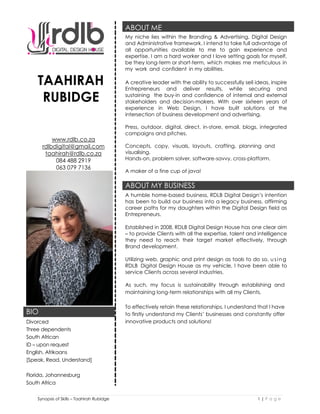 Synopsis of Skills – Taahirah Rubidge 1 | P a g e
TAAHIRAH
RUBIDGE
www.rdlb.co.za
rdlbdigital@gmail.com
taahirah@rdlb.co.za
084 488 2919
063 079 7136
ABOUT ME
My niche lies within the Branding & Advertising, Digital Design
and Administrative framework. I intend to take full advantage of
all opportunities available to me to gain experience and
expertise. I am a hard worker and I love setting goals for myself,
be they long-term or short-term, which makes me meticulous in
my work and confident in my abilities.
A creative leader with the ability to successfully sell ideas, inspire
Entrepreneurs and deliver results, while securing and
sustaining the buy-in and confidence of internal and external
stakeholders and decision-makers. With over sixteen years of
experience in Web Design, I have built solutions at the
intersection of business development and advertising.
Press, outdoor, digital, direct, in-store, email, blogs, integrated
campaigns and pitches.
Concepts, copy, visuals, layouts, crafting, planning and
visualising.
Hands-on, problem solver, software-savvy, cross-platform.
A maker of a fine cup of java!
ABOUT MY BUSINESS
A humble home-based business, RDLB Digital Design’s intention
has been to build our business into a legacy business, affirming
career paths for my daughters within the Digital Design field as
Entrepreneurs.
Established in 2008, RDLB Digital Design House has one clear aim
– to provide Clients with all the expertise, talent and intelligence
they need to reach their target market effectively, through
Brand development.
Utilizing web, graphic and print design as tools to do so, using
RDLB Digital Design House as my vehicle, I have been able to
service Clients across several industries.
As such, my focus is sustainability through establishing and
maintaining long-term relationships with all my Clients.
To effectively retain these relationships, I understand that I have
to firstly understand my Clients’ businesses and constantly offer
innovative products and solutions!
BIO
Divorced
Three dependents
South African
ID – upon request
English, Afrikaans
[Speak, Read, Understand]
Florida, Johannesburg
South Africa
 