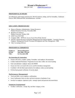 Résumé of Raghuramar V
990-259-7685 raghu0106@gmail.com
Page 1 of 2
PROFESSIONAL SUMMARY
An enthusiastic professional experienced in HR, Recruitment, Joining and Exit formalities, Settlement
Process,MIS, ERM and PMS, and administrative activities.
EDUCATION / PROFICIENCIES
 Master of Business Administration, Human Resources
Madurai Kamaraj University, November 2006
 Bachelor of Commerce
Madras University, October 1998
 GNIIT from NIIT 2002
 Computer Skills: MSWord, Access,Excel, PowerPoint, Internet
 SAP R/3; Human Resources Functional Management; Recruitment Modules: Enterprise Structure,
Employer Management,Payroll, Personnel, Development and Time Management - 2008
 Tally Accounting Software
PROFESSIONAL EXPERIENCE
Employer: Mastech Bangalore
Period: May 2006 - Present
Title: Sr. Executive HR
On boarding & Induction
 Prepare offer letter, complete joining Formalities and employee documentation
 Conduct Induction/Orientation Programme for new hires within one week of joining
 Enter and administer employee data in the HRMS
 Ensure new hires are issued with access card for attendance management
 Coordinate with the Bank representatives for employee salary account opening
 Perform back ground verification for newly joined.
Performance Management
 Track and follow up on employee confirmations
 Issue Confirmation letters on time and track extension of probation if any
 Involved in employee Appraisal cycles - manage reports and generate increment letters
Employee Engagement
 Facilitate celebrations , Family Day and other company events
 