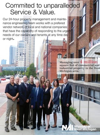 Our 24-hour property management and mainte-
nance engineering team works with a prefered
vendor network of local and national companies
that have the capability of responding to the urgent
needs of our owners and tenants at any time day
or night.	
Commited to unparalleded
		 Service & Value.
www.naiwwm.com
Managing over 4 million
square feet of commercial and
industrial property in the West
Michigan area.
 