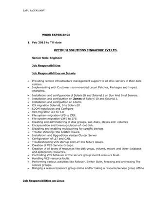 BABU PACKRISAMY
WORK EXPERIENCE
1. Feb 2015 to Till date
OPTIMUM SOLUTIONS SINGAPORE PVT LTD.
Senior Unix Engineer
Job Responsibilities
Job Responsibilities on Solaris
• Providing remote infrastructure management support to all Unix servers in their data
centers.
• Implementing with Customer recommended Latest Patches, Packages and Impact
Analyzing.
• Installation and configuration of Solaris10 and Solaris11 on Sun And Intel Servers.
• Installation and configurtion on Zones of Solaris 10 and Solaris11.
• Installation and configurtion on Ldoms
• OS migration Solaris8, 9 to Solaris10
• LDOM installation and Configure
• VCS Migration 4.0 to 5.0
• File system migration UFS to ZFS.
• File system migration VXFS to ZFS
• Creating and administering of disk groups, sub-disks, plexes and volumes
• Encapsulation and Unencapsulation of root disk.
• Disabling and enabling multipathing for specific devices
• Trouble shooting HBA Related issues.
• Installation and Upgradition Veritas Cluster Server
• Configuration of LLT and GAB.
• Troubleshooting VCS startup and LLT link failure issues.
• Creation of VCS Service Groups.
• Creation of all types of resources like disk group, volume, mount and other database
and application resources.
• Controlling VCS behavior at the service group level & resource level.
• Handling VCS resource faults.
• Performing various activities like Failover, Switch Over, Freezing and unfreezing The
service groups.
• Bringing a resource/service group online and/or taking a resource/service group offline
Job Responsibilities on Linux
 