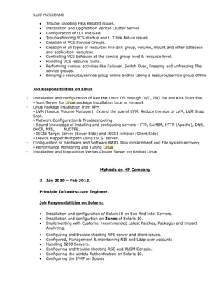 BABU PACKRISAMY
• Trouble shooting HBA Related issues.
• Installation and Upgradition Veritas Cluster Server
• Configuration of LLT and GAB.
• Troubleshooting VCS startup and LLT link failure issues.
• Creation of VCS Service Groups.
• Creation of all types of resources like disk group, volume, mount and other database
and application resources.
• Controlling VCS behavior at the service group level & resource level.
• Handling VCS resource faults.
• Performing various activities like Failover, Switch Over, Freezing and unfreezing The
service groups.
• Bringing a resource/service group online and/or taking a resource/service group offline
Job Responsibilities on Linux
 Installation and configuration of Red Hat Linux OS through DVD, ISO file and Kick Start File.
• Yum Server for Linux package installation local or network
 Linux Package installation from RPM
• LVM (Logical Volume Manager): Extend the size of LVM, Reduce the size of LVM, LVM Snap
Shot.
• Network Configuration & Troubleshooting
• Sound knowledge of installing and configuring servers - FTP, SAMBA, HTTP (Apache), DNS,
DHCP, NFS, AUOTFS.
• ISCSI Target Server (Sever Side) and ISCSI Initiator (Client Side)
• Device Mapper Multipath using ISCSI server.
 Configuration of Hardware and Software RAID. Disk replacement and File system recovery
• Performance Monitoring and Tuning Linux
 Installation and Upgradition Veritas Cluster Server on Redhat Linux
Mphasis on HP Company
3. Jan 2010 – Feb 2012.
Principle Infrastructure Engineer.
Job Responsibilities on Solaris:
• Installation and configuration of Solaris10 on Sun And Intel Servers.
• Installation and configurtion on Zones of Solaris 10.
• Implementing with Customer recommended Latest Patches, Packages and Impact
Analyzing.
• Configuring and trouble shooting NFS server and client issues.
• Configured, Management & maintaining NIS and Ldap user accounts
• Handling 3200 Servers.
• Configuring and trouble shooting RSC and ALOM Console.
• Configuring the Vintela Authentication on Solaris 10.
• Configuring the IPMP on Solaris
 