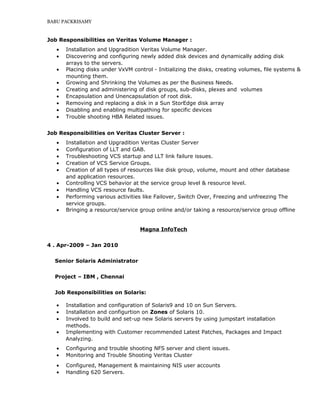 BABU PACKRISAMY
Job Responsibilities on Veritas Volume Manager :
• Installation and Upgradition Veritas Volume Manager.
• Discovering and configuring newly added disk devices and dynamically adding disk
arrays to the servers.
• Placing disks under VxVM control - Initializing the disks, creating volumes, file systems &
mounting them.
• Growing and Shrinking the Volumes as per the Business Needs.
• Creating and administering of disk groups, sub-disks, plexes and volumes
• Encapsulation and Unencapsulation of root disk.
• Removing and replacing a disk in a Sun StorEdge disk array
• Disabling and enabling multipathing for specific devices
• Trouble shooting HBA Related issues.
Job Responsibilities on Veritas Cluster Server :
• Installation and Upgradition Veritas Cluster Server
• Configuration of LLT and GAB.
• Troubleshooting VCS startup and LLT link failure issues.
• Creation of VCS Service Groups.
• Creation of all types of resources like disk group, volume, mount and other database
and application resources.
• Controlling VCS behavior at the service group level & resource level.
• Handling VCS resource faults.
• Performing various activities like Failover, Switch Over, Freezing and unfreezing The
service groups.
• Bringing a resource/service group online and/or taking a resource/service group offline
Magna InfoTech
4 . Apr-2009 – Jan 2010
Senior Solaris Administrator
Project – IBM , Chennai
Job Responsibilities on Solaris:
• Installation and configuration of Solaris9 and 10 on Sun Servers.
• Installation and configurtion on Zones of Solaris 10.
• Involved to build and set-up new Solaris servers by using jumpstart installation
methods.
• Implementing with Customer recommended Latest Patches, Packages and Impact
Analyzing.
• Configuring and trouble shooting NFS server and client issues.
• Monitoring and Trouble Shooting Veritas Cluster
• Configured, Management & maintaining NIS user accounts
• Handling 620 Servers.
 