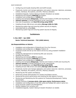 BABU PACKRISAMY
• Configuring and trouble shooting RSC and ALOM Console.
• Proactively monitor and manage application and system resources: daemons, processes,
onlines, interfaces, file systems, and CPU / Memory utilization.
• Installation/Upgrade, System Startup & System Shutdown as needed.
• Maintaining and changing VERITAS File System.
• Installation and configuration of VXVM 4.1
• Creating and managing diskgroups, Volumes and Creation of VXFS and mounting FS.
• Volume resizing on Veritas Filesystems as per requirements
• Root disk Encapsulation and Root Mirroring using VXVM.
• Installing Emulex HBA drivers and adding Storage LUNs for SAN.
• Maintaining system logs and ensuring system security & integrity.
• Automated jobs by using Cron.
• Maintaining system logs and ensuring system security & integrity.
TechMahindra
5. Nov 2007 – Apr-2009
Senior Technical Associate – TG2 (UNIX Admin)
Job Responsibilities on Solaris:
• Installation and configuration of Solaris9 and 10 on Sun Servers.
• Installation and configurtion on Zones of Solaris 10.
• Involved to build and set-up new Solaris servers by using jumpstart installation
methods.
• Configured, Management & maintaining NIS user accounts
• Handling 420 Servers.
• Maintaining and changing NFS file systems .
• Maintaining and changing VERITAS File System.
• Installation and configuration of VXVM 4.1
• Creating and managing diskgroups, Volumes and Creation of VXFS and mounting FS.
• Volume resizing on Veritas Filesystems as per requirements
• Root disk Encapsulation and Root Mirroring using VXVM.
• Installing Emulex HBA drivers and adding Storage LUNs for SAN.
• Proactively monitor and manage application and system resources: daemons, processes,
onlines, interfaces, file systems, and CPU / Memory utilization.
• Monitoring the File system and Backup.
• Performing remote administration for remote Unix/Solaris servers.
• Monitoring the server performance and checking the disk spaces of servers
• Monitoring and Maintaining the File systems for Production/Development/ Testing
environment.
• Routine Checking of process alerts, disk space alerts, Performance alerts .
• Installation and configuration of new NIC cards and Multiple NIC cards in same m/c.
• Group accounts creation and Management.
• Patches Updates from sunsolve.com
• Installation/Upgrade, System Startup & System Shutdown as needed.
 