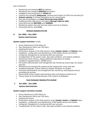 BABU PACKRISAMY
• Maintaining and changing NFS file systems .
• Maintaining and changing VERITAS File System.
• Installation and configuration of VXVM 4.1
• Creating and managing diskgroups, Volumes and Creation of VXFS and mounting FS.
• Volume resizing on Veritas Filesystems as per requirements
• Root disk Encapsulation and Root Mirroring using VXVM.
• Installing Emulex HBA drivers and adding Storage LUNs for SAN.
• Using Montring tool NETCOOL and TANDEM.
• Maintaining system logs and ensuring system security & integrity.
• Automated jobs by using Cron.
Uniware Systems Pvt ltd
6. Dec 2006 – Nov-2007
System Administrator
System support activities include:
• Server Maintenance (SUN Solaris 9).
• User Maintenance (More over 250 User).
• Handling 60 servers.
• Performance analysis of the SUN systems using, Vmstat, Iostat and Netstat value.
• Installation, configuration and Maintenance of NIS Master Servers and Clients.
• Configured, Management & maintaining NIS user accounts.
• Troubleshooter for file system crash, disk space problems, and network problems.
• Monitoring Virtual memory, adding additional swap space as needed.
• Installed & upgraded Solaris, SAMBA server.
• File System administration and management like monitoring various logs, file system
sizes etc.
• Maintaining and changing file systems & disk assignments using meta disk.
• Installation/Upgrade, System Startup & System Shutdown as needed.
• Processes administration and management like monitoring, start/stop/kill various
processes/sub process.
• Documented various regular administrative tasks and backup procedures etc.
• Taking regular & incremental backups of file systems & databases.
•
Care Computer Solution Pvt Limited
7. Oct 2000 – Dec-2006
System Administrator
System support activities includes
• Server Maintenance (SUN Solaris 9).
• User Maintenance (More over 250 User).
• Handling 60 servers.
• Performance analysis of the SUN systems using, Vmstat, Iostat and Netstat value.
• Installation, configuration and Maintenance of NIS Master Servers and Clients.
• Configured, Management & maintaining NIS user accounts.
• Troubleshooter for file system crash, disk space problems, and network problems.
 