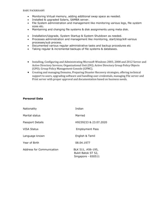 BABU PACKRISAMY
• Monitoring Virtual memory, adding additional swap space as needed.
• Installed & upgraded Solaris, SAMBA server.
• File System administration and management like monitoring various logs, file system
sizes etc.
• Maintaining and changing file systems & disk assignments using meta disk.
• Installation/Upgrade, System Startup & System Shutdown as needed.
• Processes administration and management like monitoring, start/stop/kill various
processes/sub process.
• Documented various regular administrative tasks and backup procedures etc
• Taking regular & incremental backups of file systems & databases.
• Installing, Configuring and Administrating Microsoft Windows 2003, 2008 and 2012 Server and
Active Directory Services; Organizational Unit (OU); Active Directory Group Policy Objects
(GPO); Group Policy Management Console (GPMC).
• Creating and managing Domains, Preparing Disaster Recovery strategies, offering technical
support to users, upgrading software and handling user credentials, managing File server and
Print server with proper approval and documentation based on business needs.
Personal Data
Nationality Indian
Marital status Married
Passport Details H9239233 & 23.07.2020
VISA Status Employment Pass
Language known English & Tamil
Year of Birth 08.04.1977
Address for Communication BLK 511, #06-195,
Bukit Batok ST 52,
Singapore - 650511
 