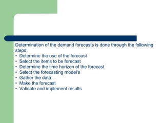 Determination of the demand forecasts is done through the following
steps:
• Determine the use of the forecast
• Select the items to be forecast
• Determine the time horizon of the forecast
• Select the forecasting model's
• Gather the data
• Make the forecast
• Validate and implement results
 