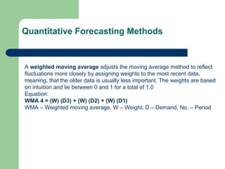 A weighted moving average adjusts the moving average method to reflect
fluctuations more closely by assigning weights to the most recent data,
meaning, that the older data is usually less important. The weights are based
on intuition and lie between 0 and 1 for a total of 1.0
Equation:
WMA 4 = (W) (D3) + (W) (D2) + (W) (D1)
WMA – Weighted moving average, W – Weight, D – Demand, No. – Period
Quantitative Forecasting Methods
 