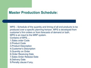 MPS – Schedule of the quantity and timing of all end products to be
produced over a specific planning horizon. MPS is developed from
customer’s firm orders or from forecasts of demand or both.
MPS is an input to the MRP system.
Contains of MPS….
1.Sales order Code
2.Product Code
3.Product Description
4.Customer’s Description
5.Quantity on Order
6.Order Receiving Date
7.Sales Order Release Date
8.Delivery Date
9.Penalty clause if any.
Master Production Schedule:
 
