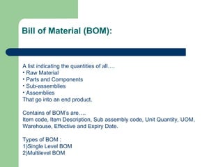 A list indicating the quantities of all….
• Raw Material
• Parts and Components
• Sub-assemblies
• Assemblies
That go into an end product.
Contains of BOM’s are….
Item code, Item Description, Sub assembly code, Unit Quantity, UOM,
Warehouse, Effective and Expiry Date.
Types of BOM :
1)Single Level BOM
2)Multilevel BOM
Bill of Material (BOM):
 