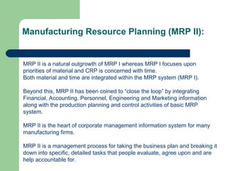 Manufacturing Resource Planning (MRP II):
MRP II is a natural outgrowth of MRP I whereas MRP I focuses upon
priorities of material and CRP is concerned with time.
Both material and time are integrated within the MRP system (MRP I).
Beyond this, MRP II has been coined to “close the loop” by integrating
Financial, Accounting, Personnel, Engineering and Marketing information
along with the production planning and control activities of basic MRP
system.
MRP II is the heart of corporate management information system for many
manufacturing firms.
MRP II is a management process for taking the business plan and breaking it
down into specific, detailed tasks that people evaluate, agree upon and are
help accountable for.
 