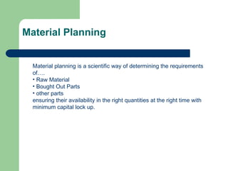 Material Planning
Material planning is a scientific way of determining the requirements
of….
• Raw Material
• Bought Out Parts
• other parts
ensuring their availability in the right quantities at the right time with
minimum capital lock up.
 