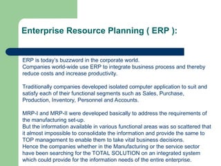 Enterprise Resource Planning ( ERP ):
ERP is today’s buzzword in the corporate world.
Companies world-wide use ERP to integrate business process and thereby
reduce costs and increase productivity.
Traditionally companies developed isolated computer application to suit and
satisfy each of their functional segments such as Sales, Purchase,
Production, Inventory, Personnel and Accounts.
MRP-I and MRP-II were developed basically to address the requirements of
the manufacturing set-up.
But the information available in various functional areas was so scattered that
it almost impossible to consolidate the information and provide the same to
TOP management to enable them to take vital business decisions.
Hence the companies whether in the Manufacturing or the service sector
have been searching for the TOTAL SOLUTION on an integrated system
which could provide for the information needs of the entire enterprise.
 