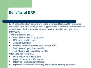 Benefits of ERP :
ERP brings together, people who work on shared tasks within the same
enterprise or in their dealings with suppliers and customers and ensures the
smooth flow of information at all levels and accessibility to up to date
Information.
Tangible benefits are…
• Reduction of lead time by 60%.
• 99% on time shipment.
• Doubled business.
• Increase of inventory turn over to over 30%.
• Reduction of cycle time to 80%.
• Reduction of WIP inventory to 70%.
Intangible benefits are …
• Better customer satisfaction.
• Improved Vendor performance.
• Improved Resources utilization.
• Improved Information Accuracy and decision making capability.
 