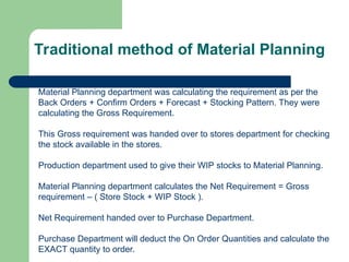 Traditional method of Material Planning
Material Planning department was calculating the requirement as per the
Back Orders + Confirm Orders + Forecast + Stocking Pattern. They were
calculating the Gross Requirement.
This Gross requirement was handed over to stores department for checking
the stock available in the stores.
Production department used to give their WIP stocks to Material Planning.
Material Planning department calculates the Net Requirement = Gross
requirement – ( Store Stock + WIP Stock ).
Net Requirement handed over to Purchase Department.
Purchase Department will deduct the On Order Quantities and calculate the
EXACT quantity to order.
 